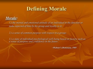 Defining MoraleMorale:  1.) the mental and emotional attitude of an individual to the function or tasks expected of him by his group and loyalty to it;	2.) a sense of common purpose with respect to a group; 	3.) a state of individual psychological well-being based on factors such as a sense of purpose and confidence in the future .~Webster’s Dictionary, 1969