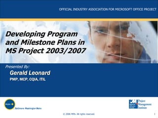 OFFICIAL INDUSTRY ASSOCIATION FOR MICROSOFT OFFICE PROJECT

Developing Program
and Milestone Plans in
MS Project 2003/2007
Presented By:

Gerald Leonard
PMP, MCP, CQIA, ITIL

© 2006 MPA. All rights reserved.

1

 