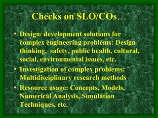 Checks on SLO/COs…
• Design/ development solutions for
complex engineering problems: Design
thinking, safety, public health, cultural,
social, environmental issues, etc.
• Investigation of complex problems:
Multidisciplinary research methods
• Resource usage: Concepts, Models,
Numerical Analysis, Simulation
Techniques, etc.
 