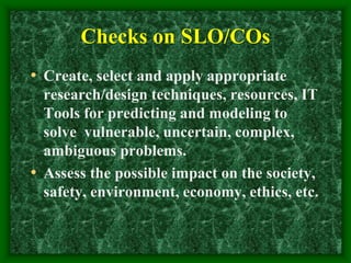 Checks on SLO/COs
• Create, select and apply appropriate
research/design techniques, resources, IT
Tools for predicting and modeling to
solve vulnerable, uncertain, complex,
ambiguous problems.
• Assess the possible impact on the society,
safety, environment, economy, ethics, etc.
 