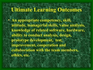 Ultimate Learning Outcomes
• An appropriate competency, skill,
attitude, managerial skills, value analysis,
knowledge of related software, hardware,
ability to conduct analysis, design,
prototype development, test,
improvement, cooperation and
collaboration with the team members,
ethics, etc.
 