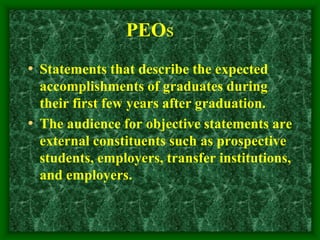 PEOs
• Statements that describe the expected
accomplishments of graduates during
their first few years after graduation.
• The audience for objective statements are
external constituents such as prospective
students, employers, transfer institutions,
and employers.
 