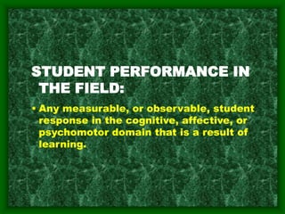 STUDENT PERFORMANCE IN
THE FIELD:
• Any measurable, or observable, student
response in the cognitive, affective, or
psychomotor domain that is a result of
learning.
 