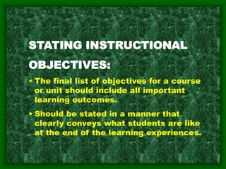 STATING INSTRUCTIONAL
OBJECTIVES:
• The final list of objectives for a course
or unit should include all important
learning outcomes.
• Should be stated in a manner that
clearly conveys what students are like
at the end of the learning experiences.
 