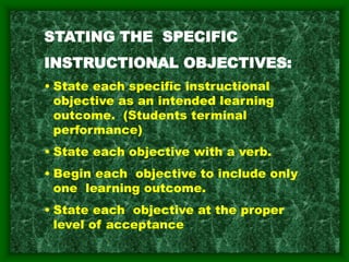 STATING THE SPECIFIC
INSTRUCTIONAL OBJECTIVES:
• State each specific instructional
objective as an intended learning
outcome. (Students terminal
performance)
• State each objective with a verb.
• Begin each objective to include only
one learning outcome.
• State each objective at the proper
level of acceptance
 