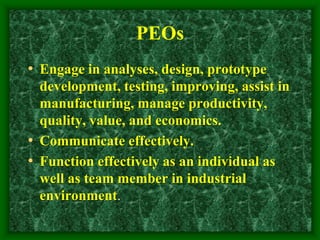 PEOs
• Engage in analyses, design, prototype
development, testing, improving, assist in
manufacturing, manage productivity,
quality, value, and economics.
• Communicate effectively.
• Function effectively as an individual as
well as team member in industrial
environment.
 