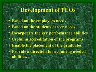 Development of PEOs
• Based on the employers needs
• Based on the students career needs
• Incorporate the key performance abilities
• Useful in accreditation of the programs
• Enable the placement of the graduates
• Provide a direction for acquiring needed
abilities.
 