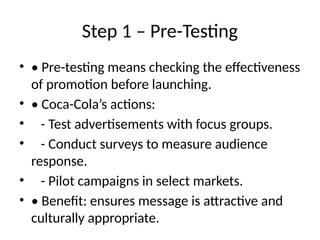 Step 1 – Pre-Testing
• • Pre-testing means checking the effectiveness
of promotion before launching.
• • Coca-Cola’s actions:
• - Test advertisements with focus groups.
• - Conduct surveys to measure audience
response.
• - Pilot campaigns in select markets.
• • Benefit: ensures message is attractive and
culturally appropriate.
 