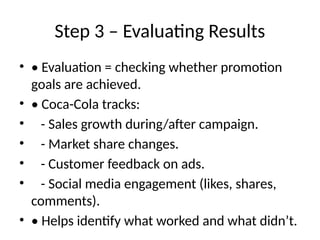 Step 3 – Evaluating Results
• • Evaluation = checking whether promotion
goals are achieved.
• • Coca-Cola tracks:
• - Sales growth during/after campaign.
• - Market share changes.
• - Customer feedback on ads.
• - Social media engagement (likes, shares,
comments).
• • Helps identify what worked and what didn’t.
 