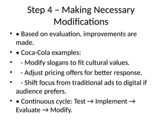 Step 4 – Making Necessary
Modifications
• • Based on evaluation, improvements are
made.
• • Coca-Cola examples:
• - Modify slogans to fit cultural values.
• - Adjust pricing offers for better response.
• - Shift focus from traditional ads to digital if
audience prefers.
• • Continuous cycle: Test → Implement →
Evaluate → Modify.
 