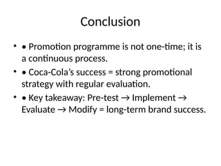 Conclusion
• • Promotion programme is not one-time; it is
a continuous process.
• • Coca-Cola’s success = strong promotional
strategy with regular evaluation.
• • Key takeaway: Pre-test → Implement →
Evaluate → Modify = long-term brand success.
 