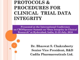 PROTOCOLS &
PROCEDURES FOR
CLINICAL TRIAL DATA
INTEGRITY
Dr. Bhaswat S. Chakraborty
Senior Vice President, R&D
Cadila Pharmaceuticals Ltd.
1
Presented at the International Conference
on CRO/Sponsor Summit on “Data Integrity in Clinical
Research” at Hyderabad, India, 21-22 July, 2016
 