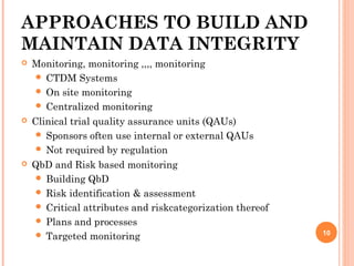APPROACHES TO BUILD AND
MAINTAIN DATA INTEGRITY
 Monitoring, monitoring ,,,, monitoring
 CTDM Systems
 On site monitoring
 Centralized monitoring
 Clinical trial quality assurance units (QAUs) 
 Sponsors often use internal or external QAUs
 Not required by regulation
 QbD and Risk based monitoring
 Building QbD
 Risk identification & assessment
 Critical attributes and riskcategorization thereof
 Plans and processes
 Targeted monitoring 10
 