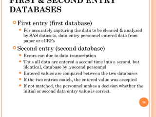 FIRST & SECOND ENTRY
DATABASES
 First entry (first database)
 For accurately capturing the data to be cleaned & analyzed
by SAS datasets, data entry personnel entered data from
paper or eCRFs
 Second entry (second database)
 Errors can due to data transcription
 Thus all data are entered a second time into a second, but
identical, database by a second personnel
 Entered values are compared between the two databases
 If the two entries match, the entered value was accepted
 If not matched, the personnel makes a decision whether the
initial or second data entry value is correct.
14
 