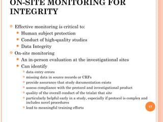ON-SITE MONITORING FOR
INTEGRITY
 Effective monitoring is critical to:
 Human subject protection
 Conduct of high quality studies‐
 Data Integrity
 On-site monitoring
 An in-person evaluation at the investigational sites
 Can identify
 data entry errors
 missing data in source records or CRFs
 provide assurance that study documentation exists
 assess compliance with the protocol and investigational product
 quality of the overall conduct of the trialat that site
 particularly helpful early in a study, especially if protocol is complex and
includes novel procedures
 lead to meaningful training efforts 17
 