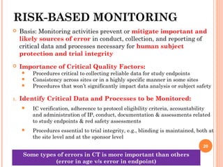 RISK-BASED MONITORING
 Basis: Monitoring activities prevent or mitigate important and
likely sources of error in conduct, collection, and reporting of
critical data and processes necessary for human subject
protection and trial integrity
 Importance of Critical Quality Factors:
 Procedures critical to collecting reliable data for study endpoints
 Consistency across sites or in a highly specific manner in some sites
 Procedures that won’t significantly impact data analysis or subject safety
1. Identify Critical Data and Processes to be Monitored:
 IC verification, adherence to protocol eligibility criteria, accountability
and administration of IP, conduct, documentation & assessments related
to study endpoints & red safety assessments
 Procedures essential to trial integrity, e.g., blinding is maintained, both at
the site level and at the sponsor level
20
Some types of errors in CT is more important than others
(error in age v/s error in endpoint)
 