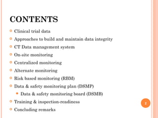 CONTENTS
 Clinical trial data
 Approaches to build and maintain data integrity
 CT Data management system
 On-site monitoring
 Centralized monitoring
 Alternate monitoring
 Risk based monitoring (RBM)
 Data & safety monitoring plan (DSMP)
 Data & safety monitoring board (DSMB)
 Training & inspection-readiness
 Concluding remarks
2
 