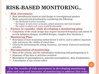 RISK-BASED MONITORING..
2. Risk Assessment:
 Risk identification based on trial design or investigational product
 Risks assessed and prioritized by considering the following:
 the likelihood of errors occurring
 the impact of such errors on human subject protection and trial integrity
 the extent to which such errors would be detectable
3. Factors to consider while developing a monitoring plan:
 Complexity of the study design may require increased frequency and extent of
review (adaptive designs, stratified designs, complex dose titrations..)
4. Monitoring Plan:
 Description of each monitoring method & how it will be used to address important
risks and ensure the validity of critical data
 Criteria for determining the timing, frequency, and extent of planned monitoring
activities
5. Documentation of monitoring:
 Date of the activity and the individual(s) conducting and participating in it
 Summary of the data or activities reviewed
 Description of noncompliances, potential noncompliance, data irregularities..
 A description of any actions taken
21
Use the results of risk assessment in developing monitoring
plan and type and intensity of monitoring to address this risks
 