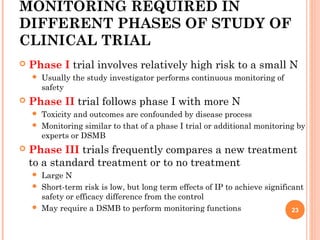 MONITORING REQUIRED IN
DIFFERENT PHASES OF STUDY OF
CLINICAL TRIAL
 Phase I trial involves relatively high risk to a small N
 Usually the study investigator performs continuous monitoring of
safety
 Phase II trial follows phase I with more N
 Toxicity and outcomes are confounded by disease process
 Monitoring similar to that of a phase I trial or additional monitoring by
experts or DSMB
 Phase III trials frequently compares a new treatment
to a standard treatment or to no treatment
 Large N
 Short-term risk is low, but long term effects of IP to achieve significant
safety or efficacy difference from the control
 May require a DSMB to perform monitoring functions 23
 