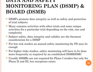 DATA AND SAFETY
MONITORING PLAN (DSMP) &
BOARD (DSMB)
 DSMPs promote data integrity as well as safety and protection
of trial subjects
 Many common activities with other trials and some unique
activities for a particular trial depending on the risk, size and
complexity
 Subject safety, data integrity and validity are the foremost
consideration for a DSMP
 For low risk studies an annual safety monitoring (by PI) may be
enough
 For higher risks studies, safety monitoring will have to be done
more frequently as required by an established DSMB/DMC
 Usually DSMBs are not required for Phase I studies but only for
Phase II and III, but exceptions exists
24
 