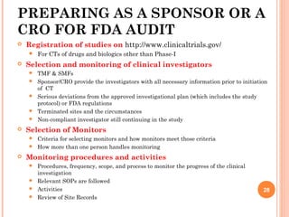 PREPARING AS A SPONSOR OR A
CRO FOR FDA AUDIT
 Registration of studies on http://www.clinicaltrials.gov/
 For CTs of drugs and biologics other than Phase-I
 Selection and monitoring of clinical investigators
 TMF & SMFs
 Sponsor/CRO provide the investigators with all necessary information prior to initiation
of CT
 Serious deviations from the approved investigational plan (which includes the study
protocol) or FDA regulations
 Terminated sites and the circumstances
 Non-compliant investigator still continuing in the study
 Selection of Monitors
 Criteria for selecting monitors and how monitors meet those criteria
 How more than one person handles monitoring
 Monitoring procedures and activities
 Procedures, frequency, scope, and process to monitor the progress of the clinical
investigation
 Relevant SOPs are followed
 Activities
 Review of Site Records
28
 