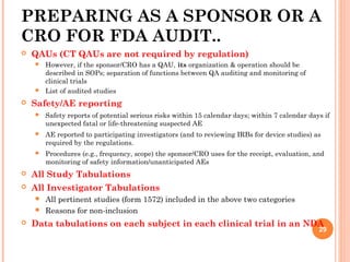 PREPARING AS A SPONSOR OR A
CRO FOR FDA AUDIT..
 QAUs (CT QAUs are not required by regulation)
 However, if the sponsor/CRO has a QAU, its organization & operation should be
described in SOPs; separation of functions between QA auditing and monitoring of
clinical trials
 List of audited studies
 Safety/AE reporting
 Safety reports of potential serious risks within 15 calendar days; within 7 calendar days if
unexpected fatal or life-threatening suspected AE
 AE reported to participating investigators (and to reviewing IRBs for device studies) as
required by the regulations.
 Procedures (e.g., frequency, scope) the sponsor/CRO uses for the receipt, evaluation, and
monitoring of safety information/unanticipated AEs
 All Study Tabulations
 All Investigator Tabulations
 All pertinent studies (form 1572) included in the above two categories
 Reasons for non-inclusion
 Data tabulations on each subject in each clinical trial in an NDA
29
 