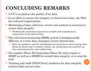 CONCLUDING REMARKS
 A CT is as good as the quality of its data
 In an effort to ensure the integrity of clinical trial data, the FDA
has released requirements
 Monitoring of data collection, review and analysis is essential to
ensure data integrity
 Traditionally monitoring required an in-depth and comprehensive
examination of all collected data.
 The risk-based monitoring (RBM) system is fundamentally
different as to how data managers review clinical data
 Does not mandate a specific methodology but requireds an ideal strategy that
allows for faster time to market, reduces site monitoring costs and frees up
time and resources for value-added tasks
 For complex Phase III (sometimes Phase II) trials require a
DSMP as well as a DSMB for overall data integrity or to stop the
trial
 Training and audit (FDA/Client) readiness for data integrity
ensures high success rates
31
 