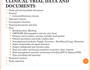 CLINICAL TRIAL DATA AND
DOCUMENTS
 Study and site feasibility documents
 Protocol
 Inclusion/Exclusion criteria
 Informed Consent
 Investigators brochure
 Training documents and data
 Data
 Randomisation, Blinding
 CRF/ECRF (Demographics and site visit data)
 Primary and secondary outcome variables (end points)
 Clinical procedures and study conduct data
 Investigational products: Supply, Inventory, Handling & Usage, Retention
 Safety monitoring and signal detection
 Subject withdrawal and retention data
 Data and safety monitoring committee (activities, data, reports)
 Data management and data monitoring including SDV by Sponsor/CRO
 Data recording and reporting
 Statistical analysis
 Study reporting
 ..
4
 