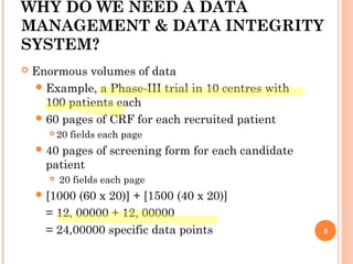 WHY DO WE NEED A DATA
MANAGEMENT & DATA INTEGRITY
SYSTEM?
 Enormous volumes of data
Example, a Phase-III trial in 10 centres with
100 patients each
60 pages of CRF for each recruited patient
 20 fields each page
40 pages of screening form for each candidate
patient
 20 fields each page
[1000 (60 x 20)] + [1500 (40 x 20)]
= 12, 00000 + 12, 00000
= 24,00000 specific data points 5
 