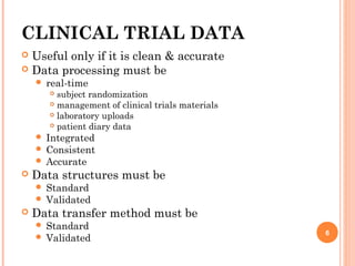 CLINICAL TRIAL DATA
 Useful only if it is clean & accurate  
 Data processing must be
 real-time
 subject randomization
 management of clinical trials materials
 laboratory uploads
 patient diary data
 Integrated
 Consistent
 Accurate
 Data structures must be
 Standard
 Validated
 Data transfer method must be
 Standard
 Validated
6
 