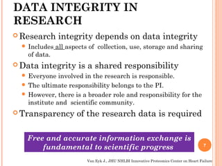 DATA INTEGRITY IN
RESEARCH
 Research integrity depends on data integrity
 Includes all aspects of collection, use, storage and sharing
of data.
 Data integrity is a shared responsibility
 Everyone involved in the research is responsible.
 The ultimate responsibility belongs to the PI.
 However, there is a broader role and responsibility for the
institute and scientific community.
 Transparency of the research data is required
7
Free and accurate information exchange is
fundamental to scientific progress
Van Eyk J., JHU NHLBI Innovative Proteomics Center on Heart Failure
 