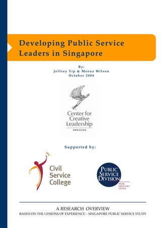 Developing Public Service 
Leaders in Singapore
                              By: 
                  Jeffrey Yip & Meena Wilson 
                          October 2008




                        Supported by:




                   A RESEARCH OVERVIEW
BASED ON THE LESSONS OF EXPERIENCE – SINGAPORE PUBLIC SERVICE STUDY 
 