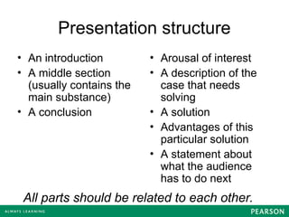 Presentation structure
• An introduction
• A middle section
(usually contains the
main substance)
• A conclusion
• Arousal of interest
• A description of the
case that needs
solving
• A solution
• Advantages of this
particular solution
• A statement about
what the audience
has to do next
All parts should be related to each other.
 