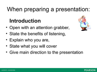When preparing a presentation:
Introduction
• Open with an attention grabber,
• State the benefits of listening,
• Explain who you are,
• State what you will cover
• Give main direction to the presentation
 