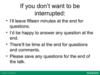 If you don’t want to be
interrupted:
• I’ll leave fifteen minutes at the end for
questions.
• I’d be happy to answer any question at the
end.
• There’ll be time at the end for questions
and comments.
• Please save any questions for the end of
the talk.
 