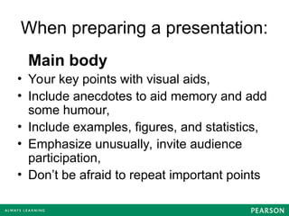 When preparing a presentation:
Main body
• Your key points with visual aids,
• Include anecdotes to aid memory and add
some humour,
• Include examples, figures, and statistics,
• Emphasize unusually, invite audience
participation,
• Don’t be afraid to repeat important points
 