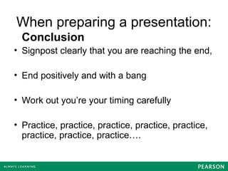 When preparing a presentation:
Conclusion
• Signpost clearly that you are reaching the end,
• End positively and with a bang
• Work out you’re your timing carefully
• Practice, practice, practice, practice, practice,
practice, practice, practice….
 
