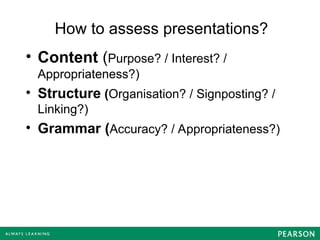 How to assess presentations?
• Content (Purpose? / Interest? /
Appropriateness?)
• Structure (Organisation? / Signposting? /
Linking?)
• Grammar (Accuracy? / Appropriateness?)
 