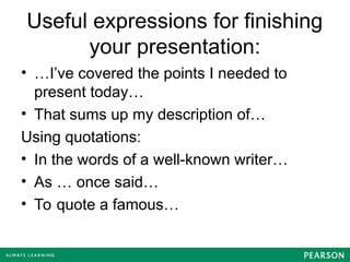 Useful expressions for finishing
your presentation:
• …I’ve covered the points I needed to
present today…
• That sums up my description of…
Using quotations:
• In the words of a well-known writer…
• As … once said…
• To quote a famous…
 