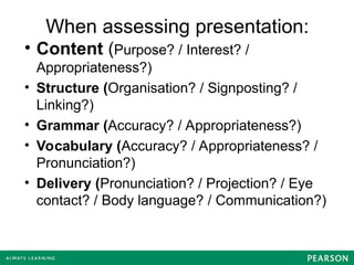 When assessing presentation:
• Content (Purpose? / Interest? /
Appropriateness?)
• Structure (Organisation? / Signposting? /
Linking?)
• Grammar (Accuracy? / Appropriateness?)
• Vocabulary (Accuracy? / Appropriateness? /
Pronunciation?)
• Delivery (Pronunciation? / Projection? / Eye
contact? / Body language? / Communication?)
 