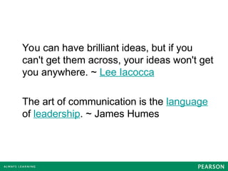 You can have brilliant ideas, but if you
can't get them across, your ideas won't get
you anywhere. ~ Lee Iacocca
The art of communication is the language
of leadership. ~ James Humes
 