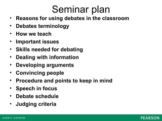 Seminar plan
• Reasons for using debates in the classroom
• Debates terminology
• How we teach
• Important issues
• Skills needed for debating
• Dealing with information
• Developing arguments
• Convincing people
• Procedure and points to keep in mind
• Speech in focus
• Debate schedule
• Judging criteria
 