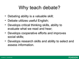 Why teach debate?
• Debating ability is a valuable skill;
• Debate utilizes useful English;
• Develops critical thinking skills, ability to
evaluate what we read and hear;
• Develops cooperative efforts and improves
social skills;
• Develops research skills and ability to select and
assess information.
 
