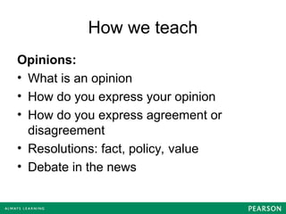 How we teach
Opinions:
• What is an opinion
• How do you express your opinion
• How do you express agreement or
disagreement
• Resolutions: fact, policy, value
• Debate in the news
 