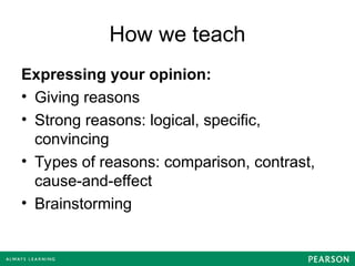 How we teach
Expressing your opinion:
• Giving reasons
• Strong reasons: logical, specific,
convincing
• Types of reasons: comparison, contrast,
cause-and-effect
• Brainstorming
 