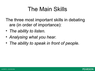 The Main Skills
The three most important skills in debating
are (in order of importance):
• The ability to listen.
• Analysing what you hear.
• The ability to speak in front of people.
 