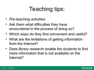 Teaching tips:
• Pre-teaching activities:
• Ask them what difficulties they have
encountered in the process of doing so?
• Which ways do they find convenient and useful?
• What are the limitations of getting information
from the Internet?
• Does library research enable the students to find
more information that is not available on the
Internet?
 