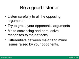 Be a good listener
• Listen carefully to all the opposing
arguments
• Try to grasp your opponents’ arguments
• Make convincing and persuasive
responses to their attacks.
• Differentiate between major and minor
issues raised by your opponents.
 