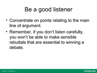Be a good listener
• Concentrate on points relating to the main
line of argument.
• Remember, if you don’t listen carefully,
you won’t be able to make sensible
rebuttals that are essential to winning a
debate.
 