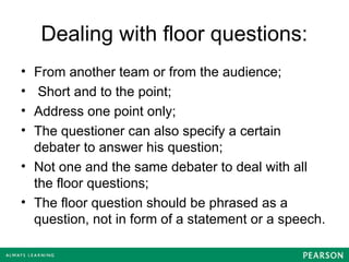 Dealing with floor questions:
• From another team or from the audience;
• Short and to the point;
• Address one point only;
• The questioner can also specify a certain
debater to answer his question;
• Not one and the same debater to deal with all
the floor questions;
• The floor question should be phrased as a
question, not in form of a statement or a speech.
 